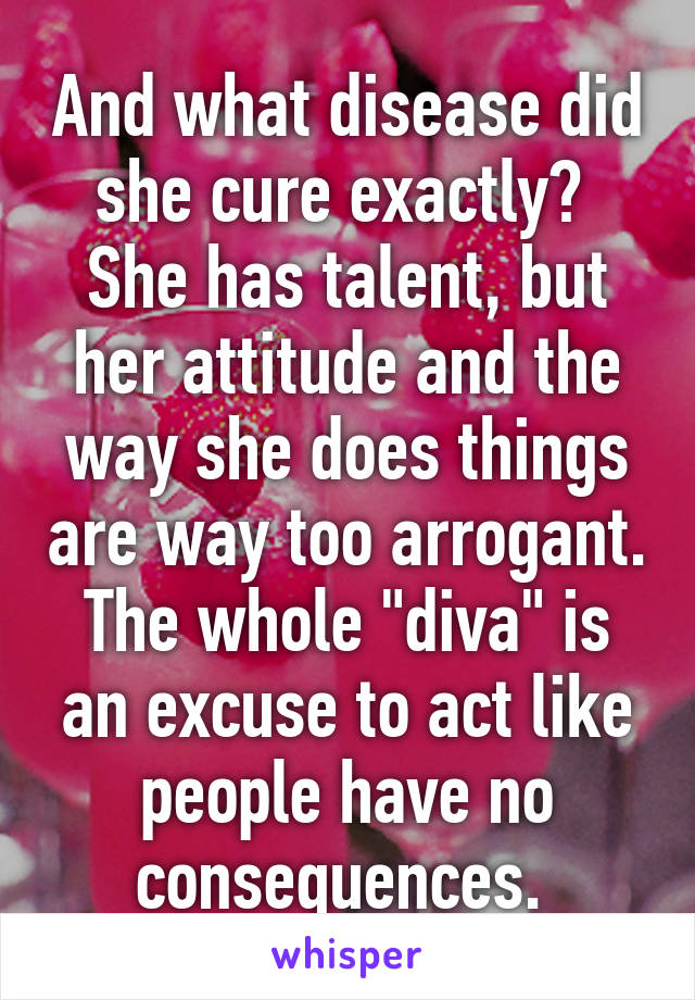 And what disease did she cure exactly?  She has talent, but her attitude and the way she does things are way too arrogant. The whole "diva" is an excuse to act like people have no consequences. 