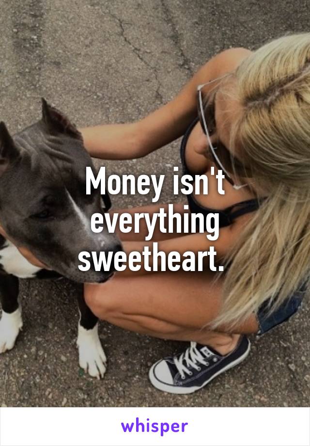 Money isn't everything sweetheart. 