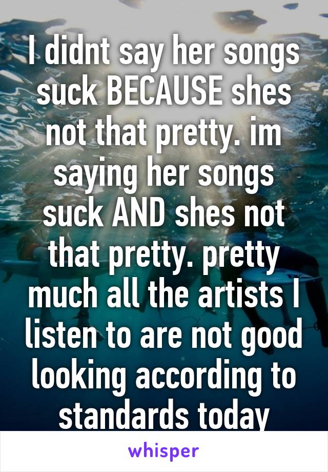 I didnt say her songs suck BECAUSE shes not that pretty. im saying her songs suck AND shes not that pretty. pretty much all the artists I listen to are not good looking according to standards today