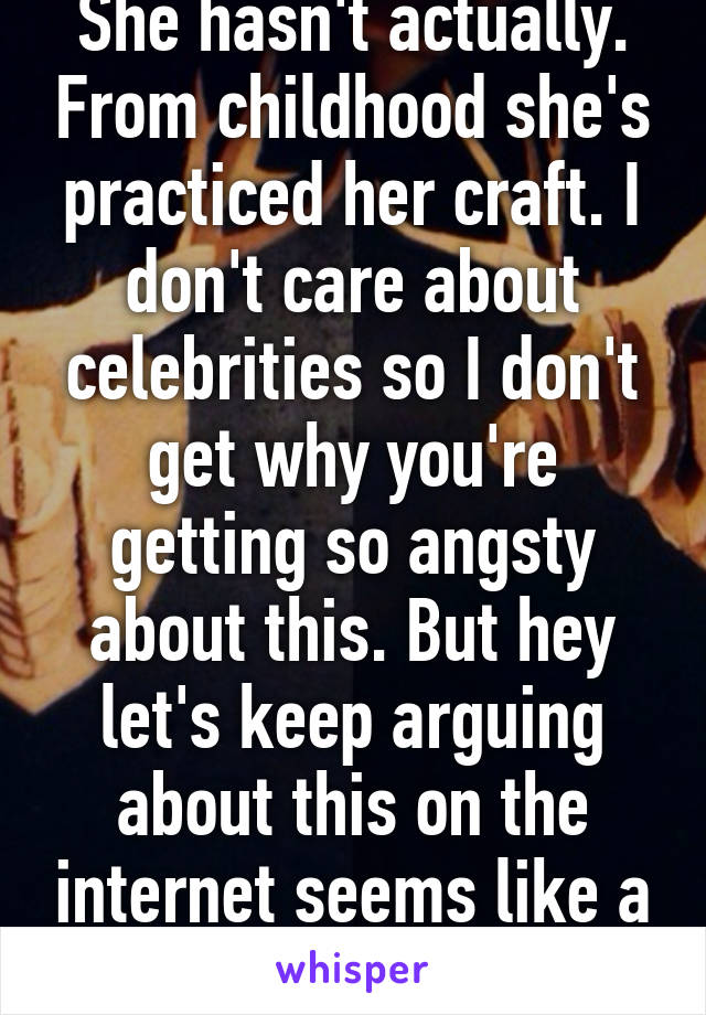 She hasn't actually. From childhood she's practiced her craft. I don't care about celebrities so I don't get why you're getting so angsty about this. But hey let's keep arguing about this on the internet seems like a good use of time. 