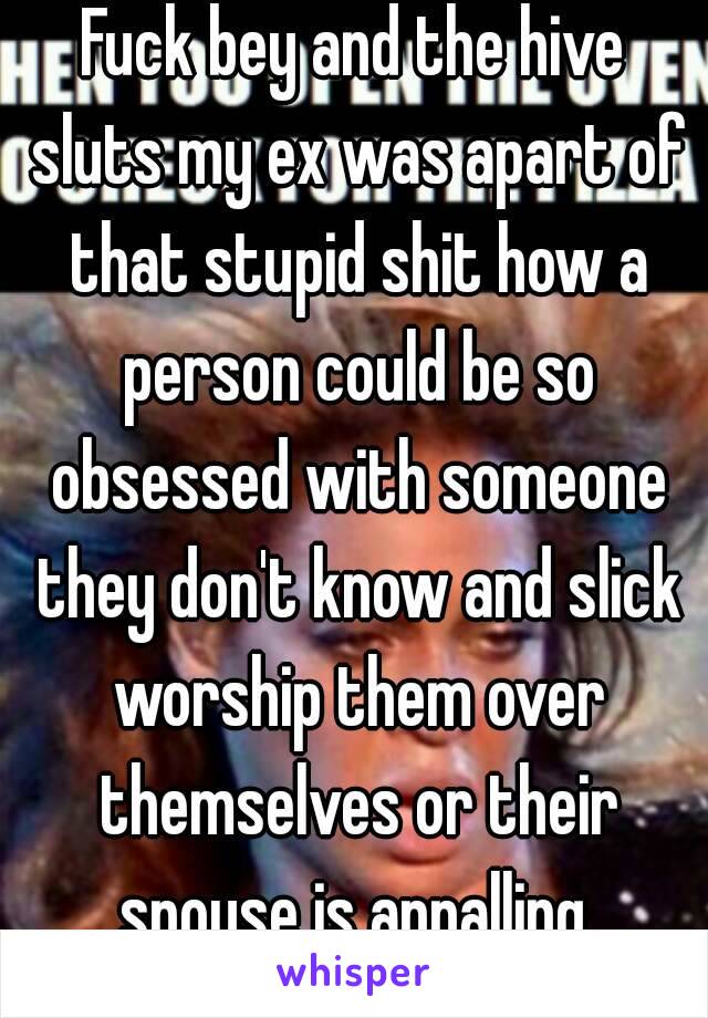 Fuck bey and the hive sluts my ex was apart of that stupid shit how a person could be so obsessed with someone they don't know and slick worship them over themselves or their spouse is appalling 