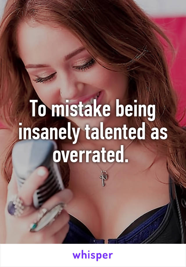 To mistake being insanely talented as overrated. 