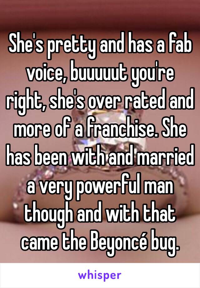 She's pretty and has a fab voice, buuuuut you're right, she's over rated and more of a franchise. She has been with and married a very powerful man though and with that came the Beyoncé bug. 