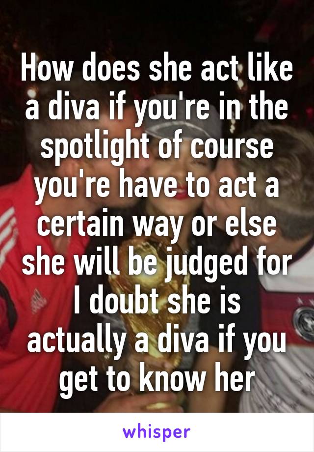 How does she act like a diva if you're in the spotlight of course you're have to act a certain way or else she will be judged for I doubt she is actually a diva if you get to know her