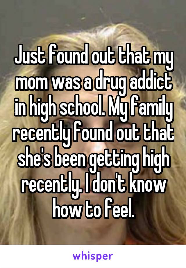 Just found out that my mom was a drug addict in high school. My family recently found out that she's been getting high recently. I don't know how to feel.