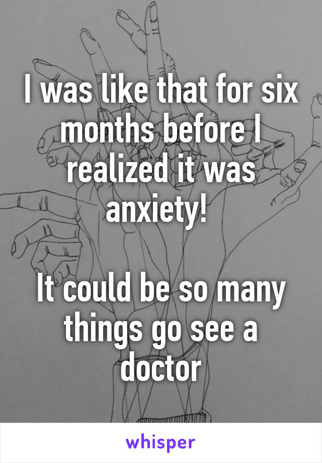 I was like that for six months before I realized it was anxiety! 

It could be so many things go see a doctor