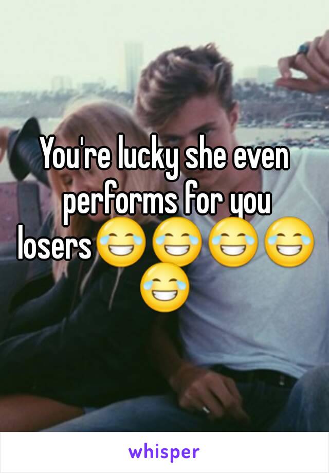 You're lucky she even performs for you losers😂😂😂😂😂