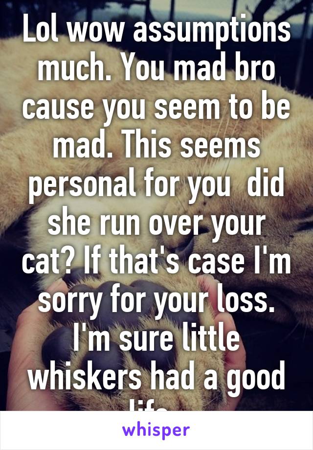 Lol wow assumptions much. You mad bro cause you seem to be mad. This seems personal for you  did she run over your cat? If that's case I'm sorry for your loss. I'm sure little whiskers had a good life. 