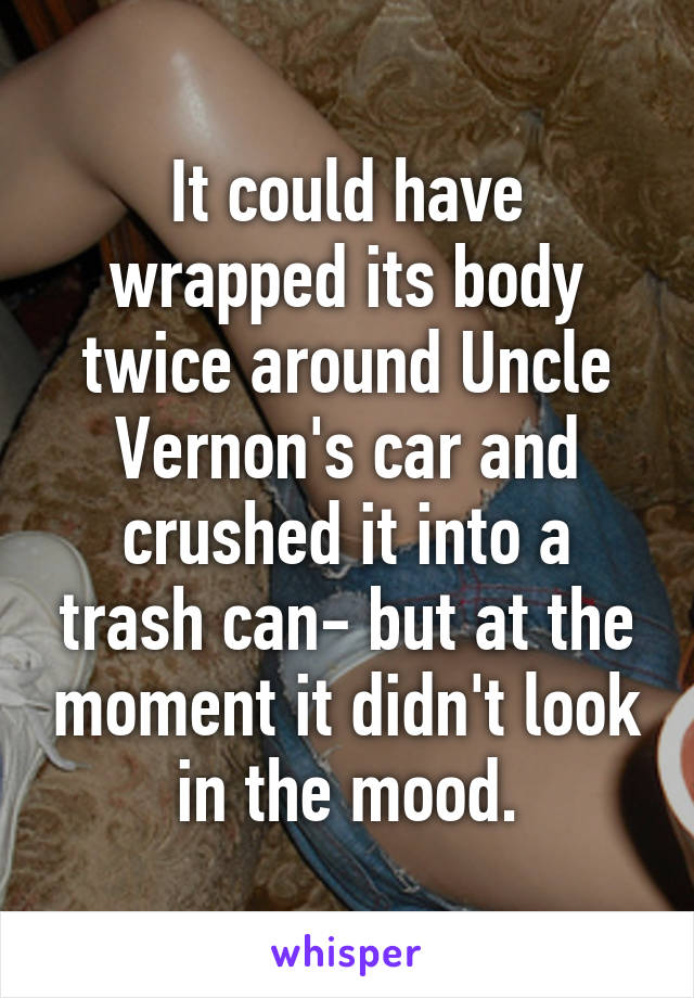 It could have wrapped its body twice around Uncle Vernon's car and crushed it into a trash can- but at the moment it didn't look in the mood.