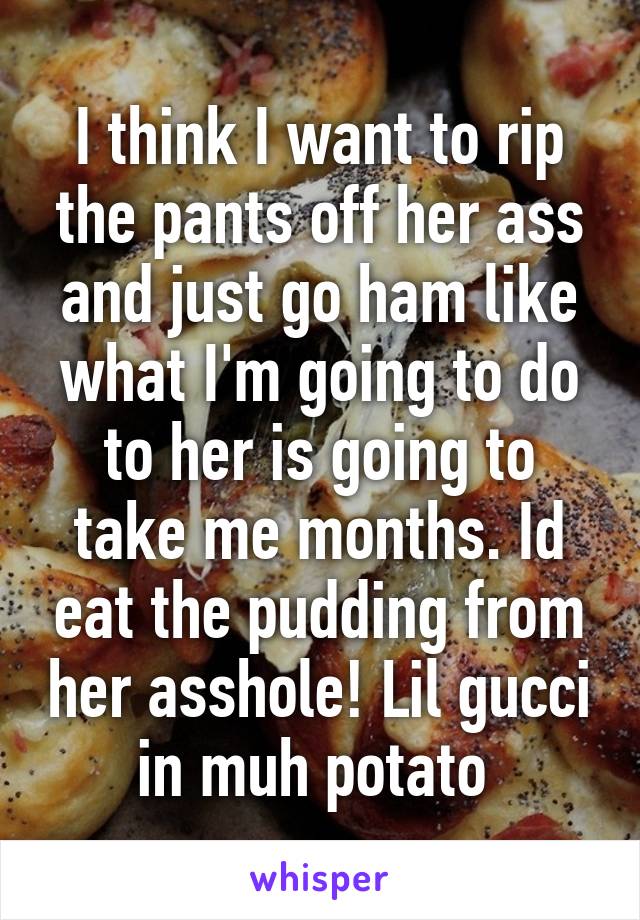 I think I want to rip the pants off her ass and just go ham like what I'm going to do to her is going to take me months. Id eat the pudding from her asshole! Lil gucci in muh potato 