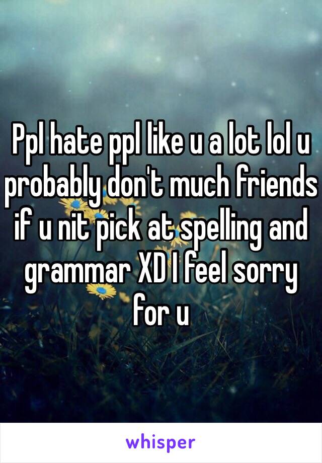 Ppl hate ppl like u a lot lol u probably don't much friends if u nit pick at spelling and grammar XD I feel sorry for u 