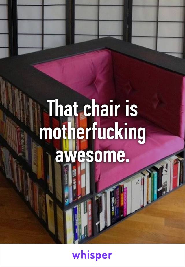 That chair is motherfucking awesome.