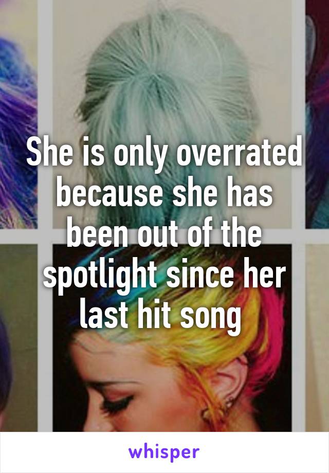 She is only overrated because she has been out of the spotlight since her last hit song 