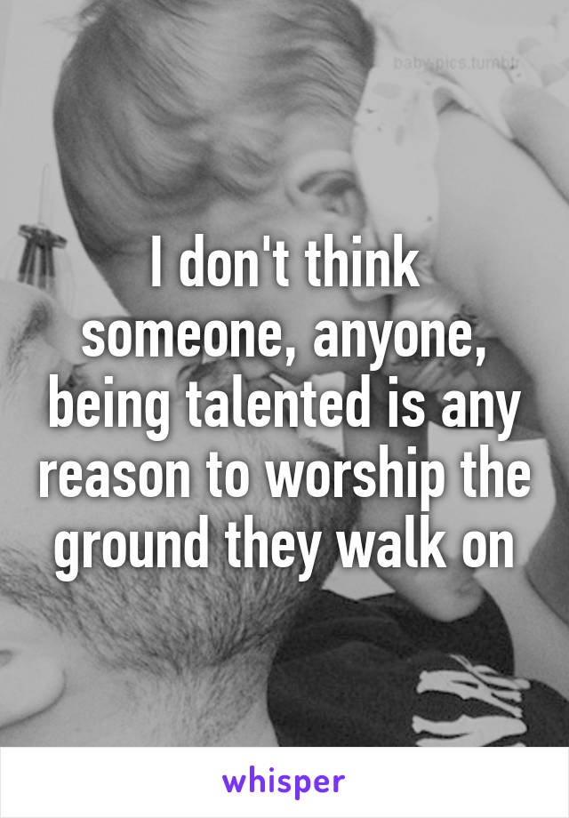 I don't think someone, anyone, being talented is any reason to worship the ground they walk on