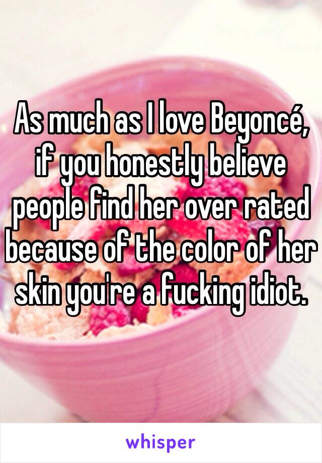 As much as I love Beyoncé, if you honestly believe people find her over rated because of the color of her skin you're a fucking idiot.