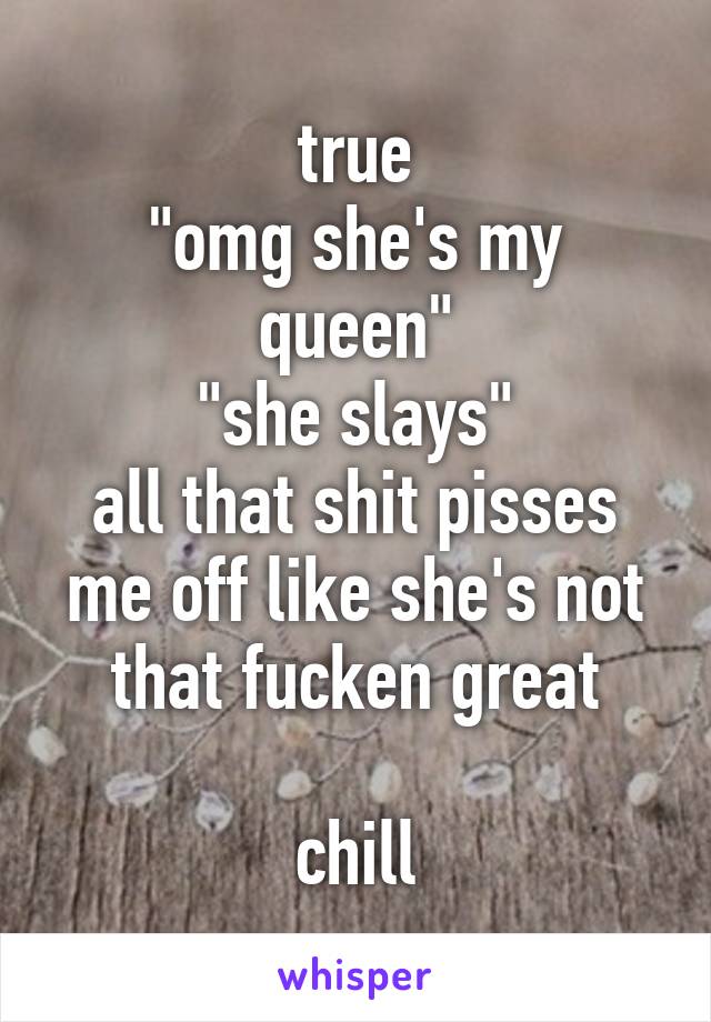 true
"omg she's my queen"
"she slays"
all that shit pisses me off like she's not that fucken great

chill