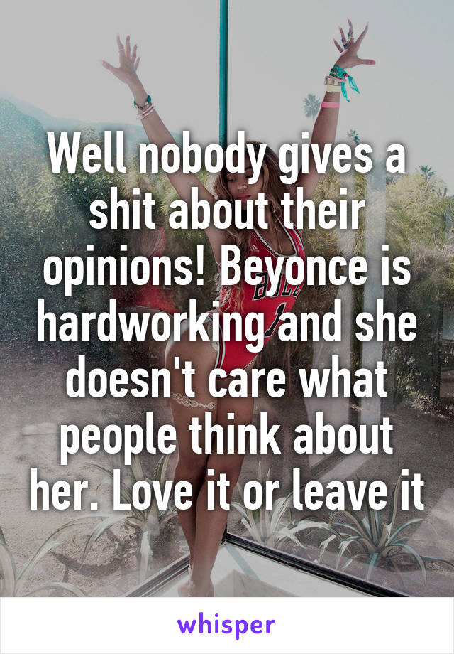 Well nobody gives a shit about their opinions! Beyonce is hardworking and she doesn't care what people think about her. Love it or leave it