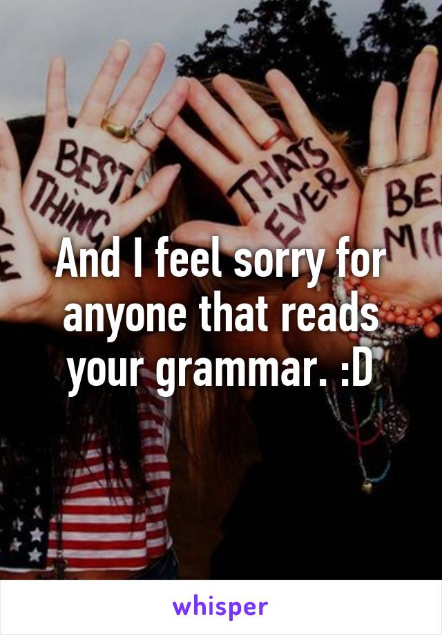 And I feel sorry for anyone that reads your grammar. :D