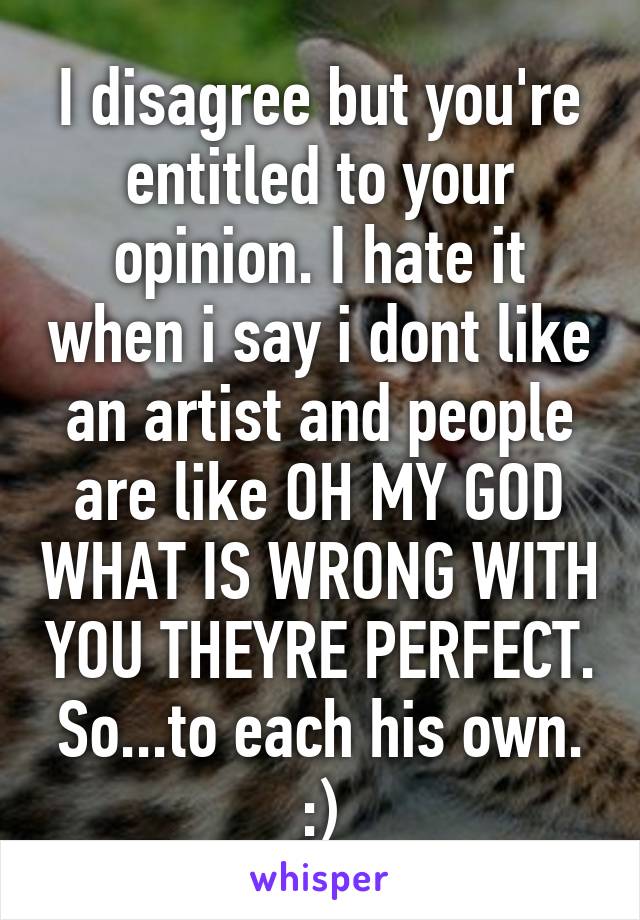 I disagree but you're entitled to your opinion. I hate it when i say i dont like an artist and people are like OH MY GOD WHAT IS WRONG WITH YOU THEYRE PERFECT. So...to each his own. :)