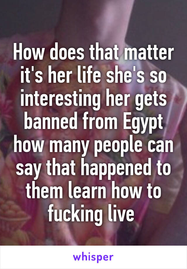 How does that matter it's her life she's so interesting her gets banned from Egypt how many people can say that happened to them learn how to fucking live 