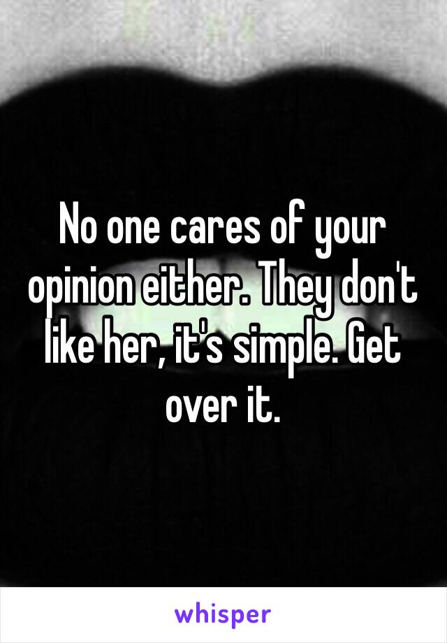 No one cares of your opinion either. They don't like her, it's simple. Get over it.