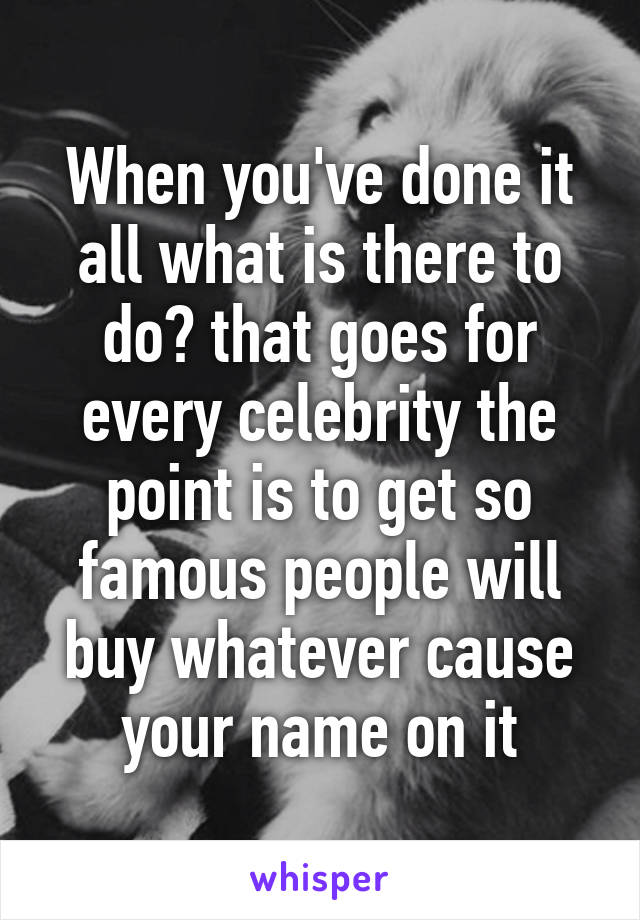 When you've done it all what is there to do? that goes for every celebrity the point is to get so famous people will buy whatever cause your name on it