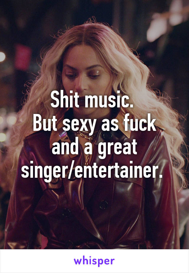 Shit music. 
But sexy as fuck and a great singer/entertainer. 