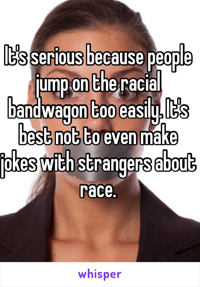 It's serious because people jump on the racial bandwagon too easily. It's best not to even make jokes with strangers about race.