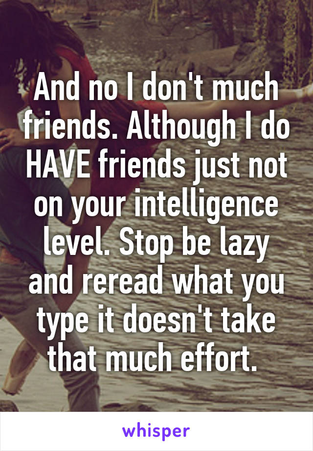 And no I don't much friends. Although I do HAVE friends just not on your intelligence level. Stop be lazy and reread what you type it doesn't take that much effort. 