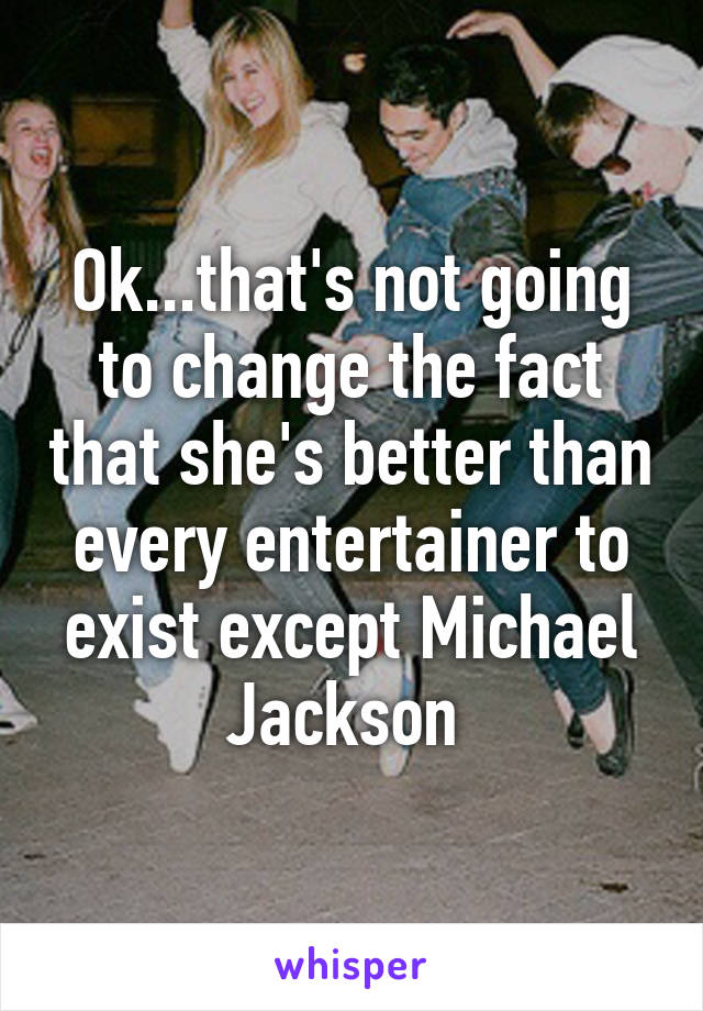 Ok...that's not going to change the fact that she's better than every entertainer to exist except Michael Jackson 