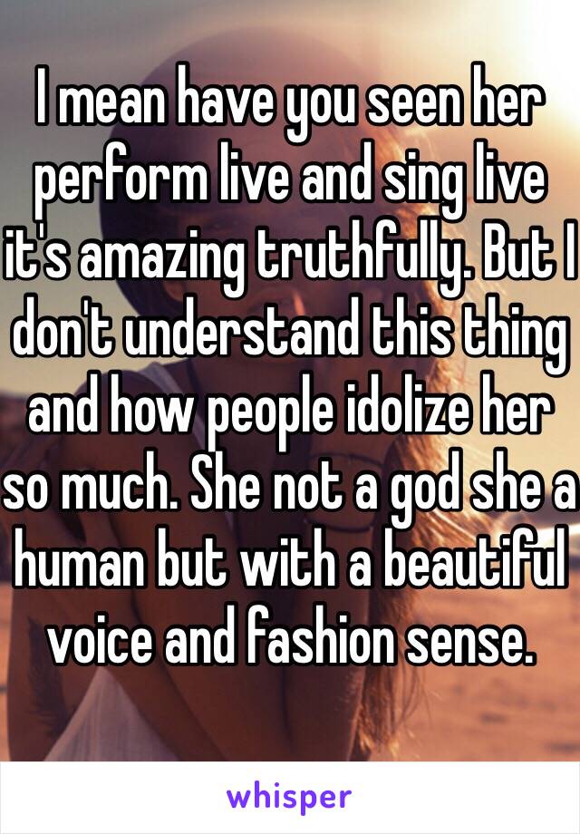 I mean have you seen her perform live and sing live it's amazing truthfully. But I don't understand this thing and how people idolize her so much. She not a god she a human but with a beautiful voice and fashion sense. 