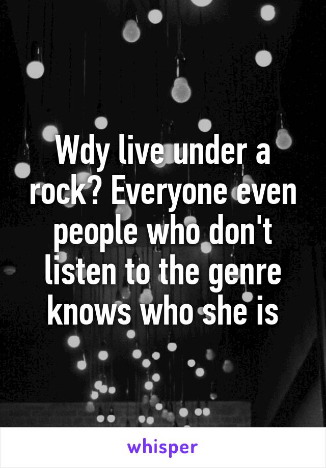 Wdy live under a rock? Everyone even people who don't listen to the genre knows who she is