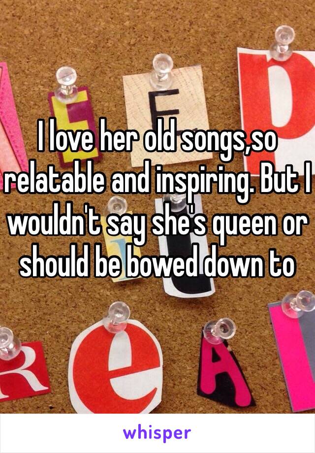 I love her old songs,so relatable and inspiring. But I wouldn't say she's queen or should be bowed down to 