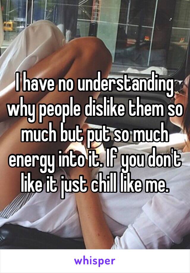 I have no understanding why people dislike them so much but put so much energy into it. If you don't like it just chill like me. 