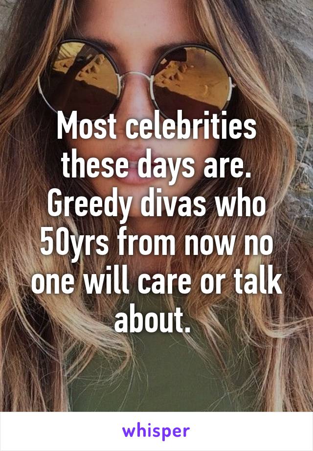 Most celebrities these days are. Greedy divas who 50yrs from now no one will care or talk about. 