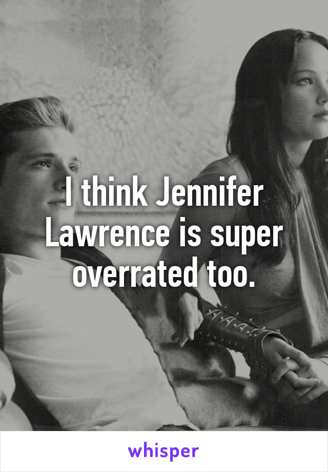 I think Jennifer Lawrence is super overrated too.