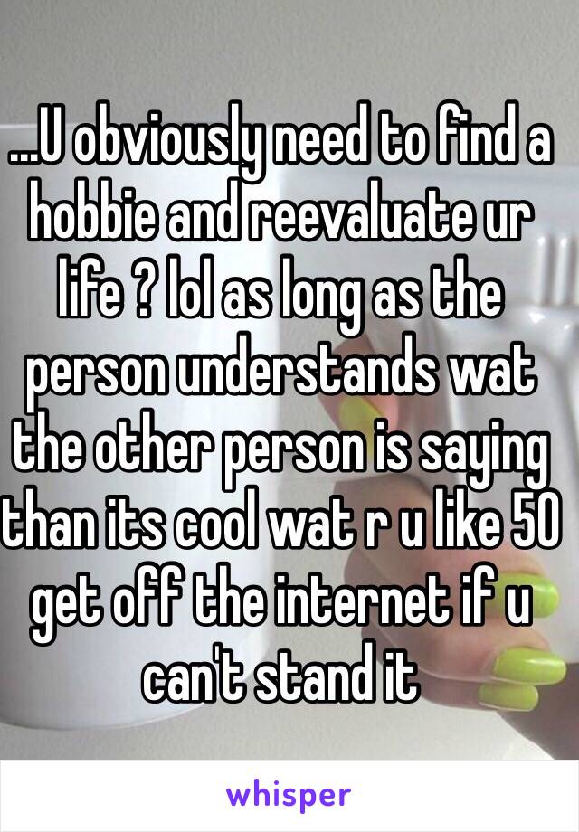 ...U obviously need to find a hobbie and reevaluate ur life ? lol as long as the person understands wat the other person is saying  than its cool wat r u like 50 get off the internet if u can't stand it 