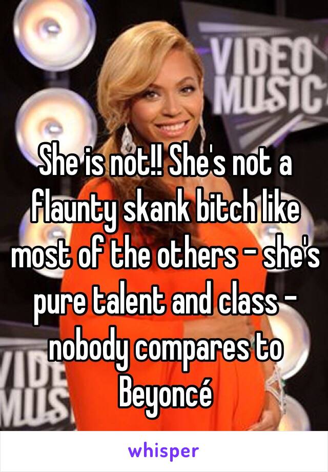 She is not!! She's not a flaunty skank bitch like most of the others - she's pure talent and class - nobody compares to Beyoncé 