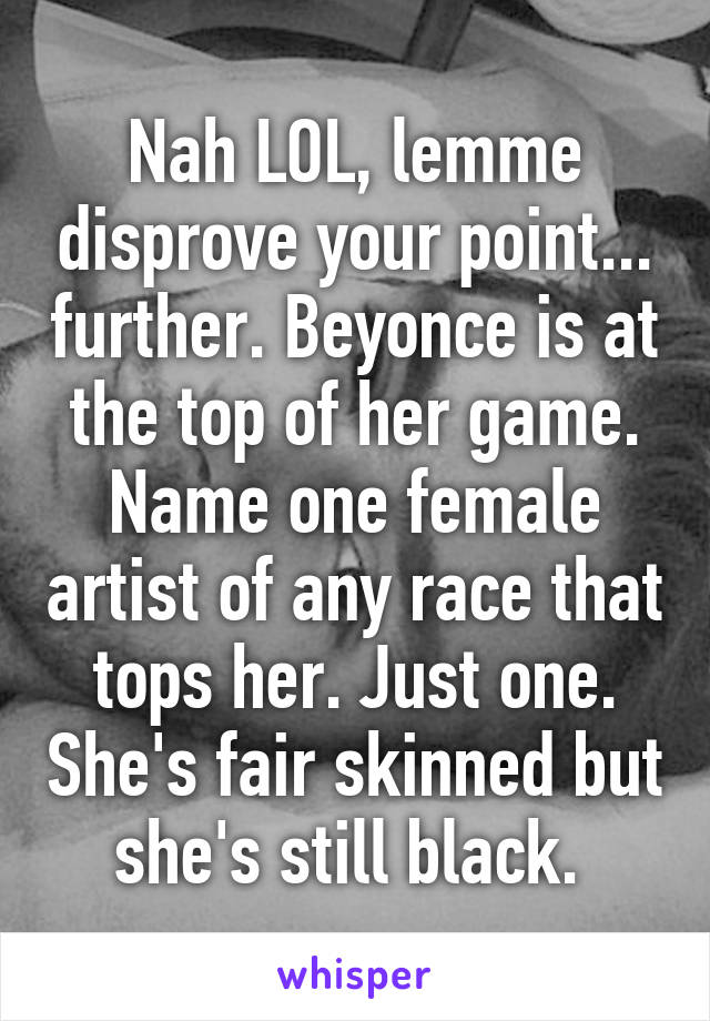 Nah LOL, lemme disprove your point... further. Beyonce is at the top of her game. Name one female artist of any race that tops her. Just one. She's fair skinned but she's still black. 