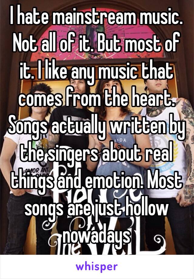 I hate mainstream music. Not all of it. But most of it. I like any music that comes from the heart. Songs actually written by the singers about real things and emotion. Most songs are just hollow nowadays 