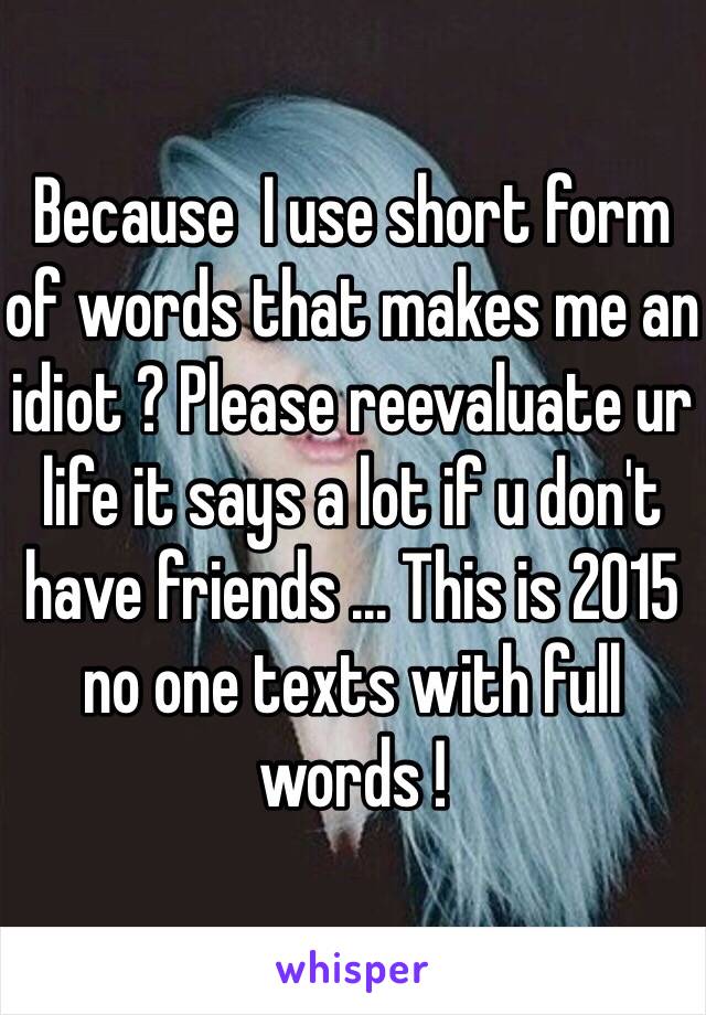 Because  I use short form of words that makes me an idiot ? Please reevaluate ur life it says a lot if u don't have friends ... This is 2015 no one texts with full words !