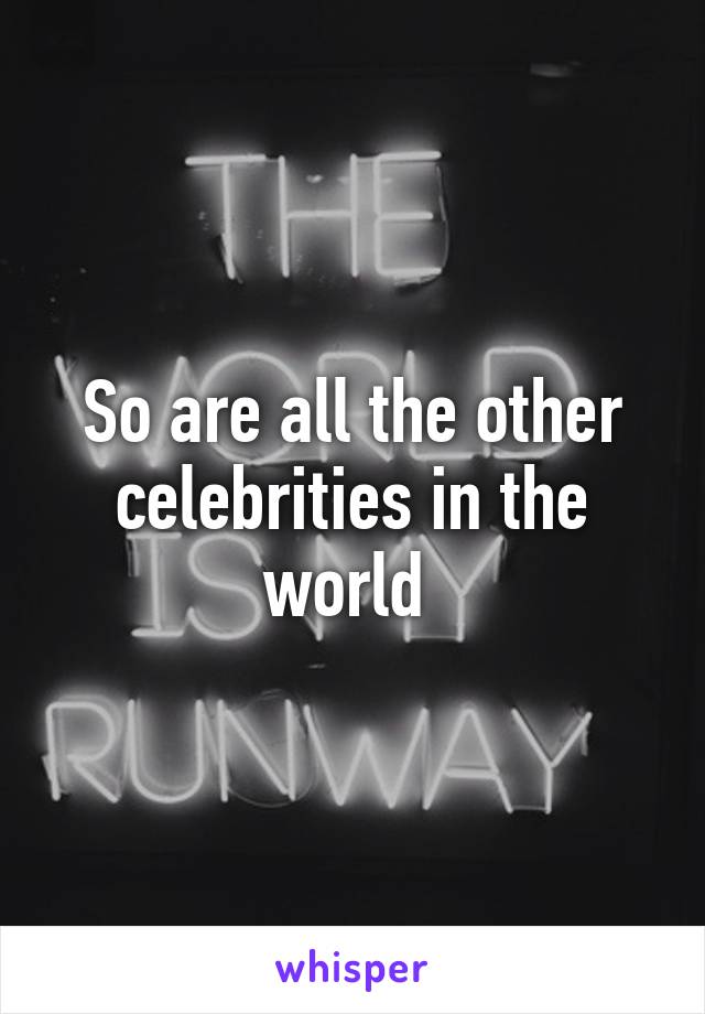 So are all the other celebrities in the world 