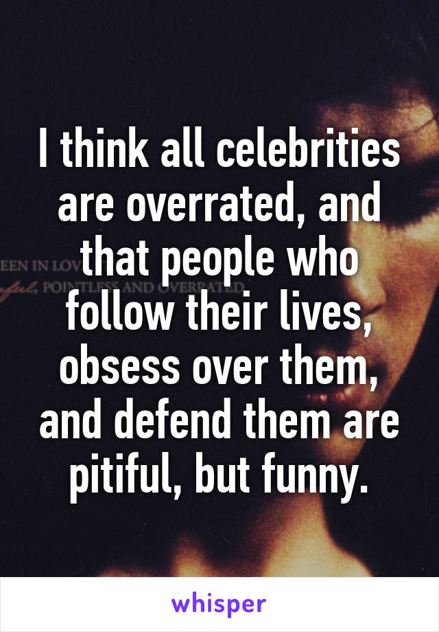 I think all celebrities are overrated, and that people who follow their lives, obsess over them, and defend them are pitiful, but funny.