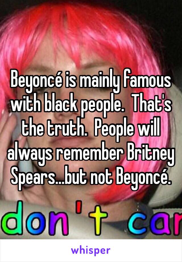 Beyoncé is mainly famous with black people.  That's the truth.  People will always remember Britney Spears...but not Beyoncé.