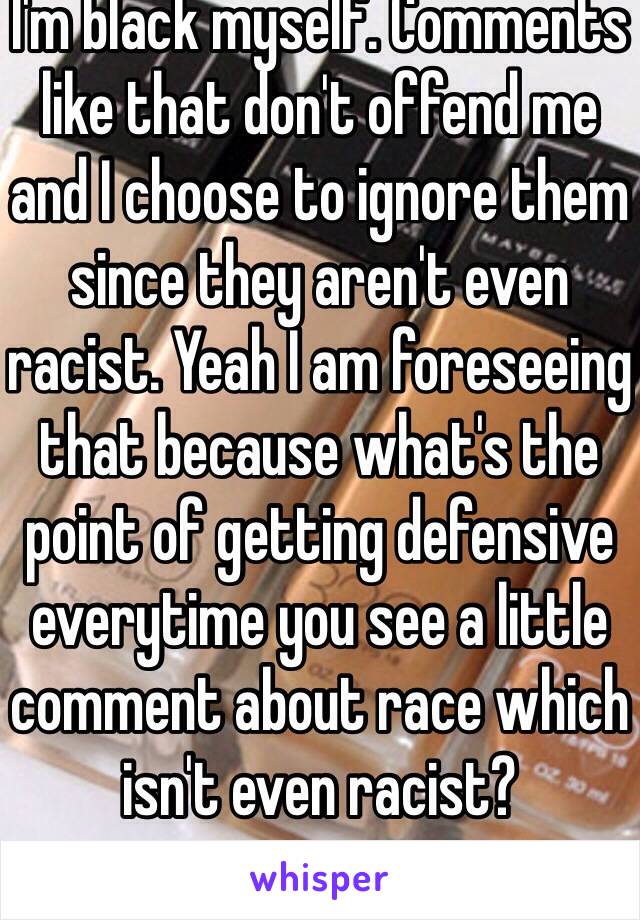 I'm black myself. Comments like that don't offend me and I choose to ignore them since they aren't even racist. Yeah I am foreseeing that because what's the point of getting defensive everytime you see a little comment about race which isn't even racist?