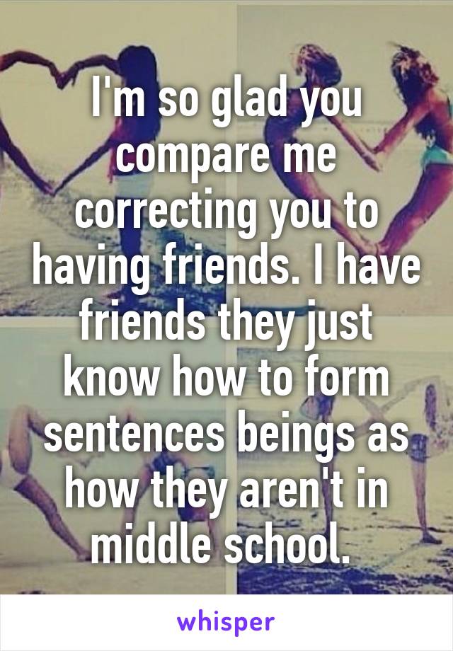 I'm so glad you compare me correcting you to having friends. I have friends they just know how to form sentences beings as how they aren't in middle school. 