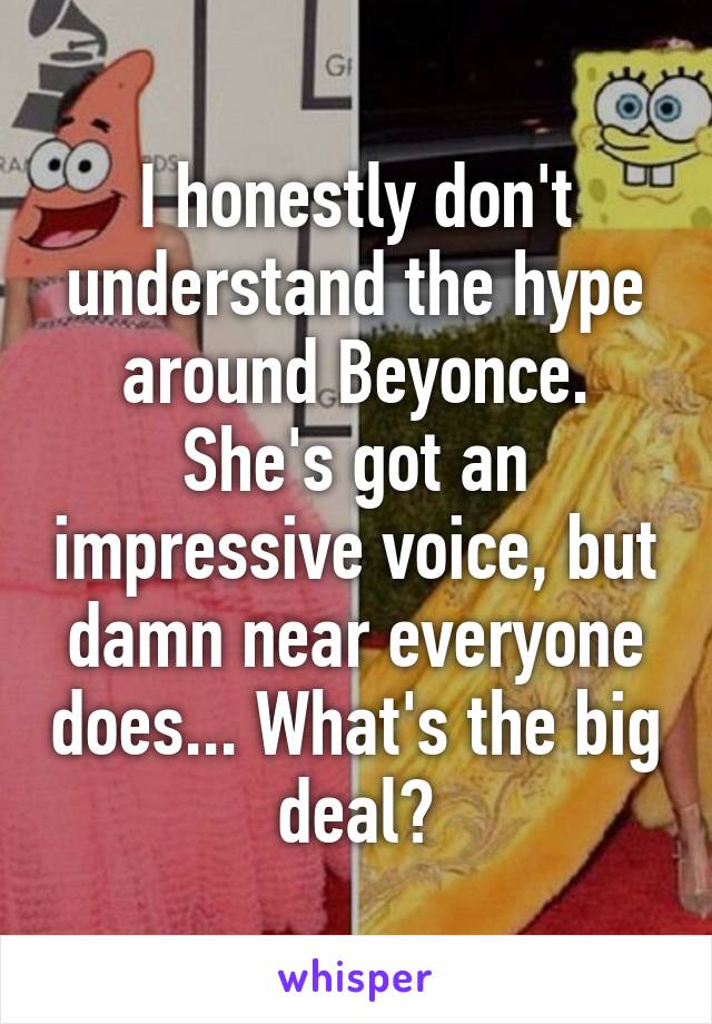 I honestly don't understand the hype around Beyonce. She's got an impressive voice, but damn near everyone does... What's the big deal?