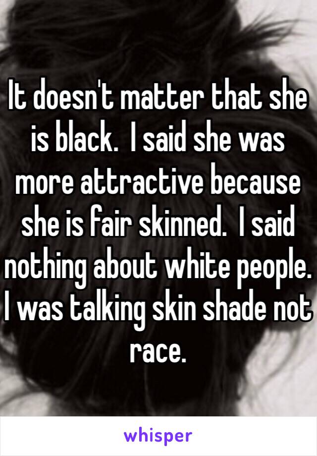 It doesn't matter that she is black.  I said she was more attractive because she is fair skinned.  I said nothing about white people.  I was talking skin shade not race.