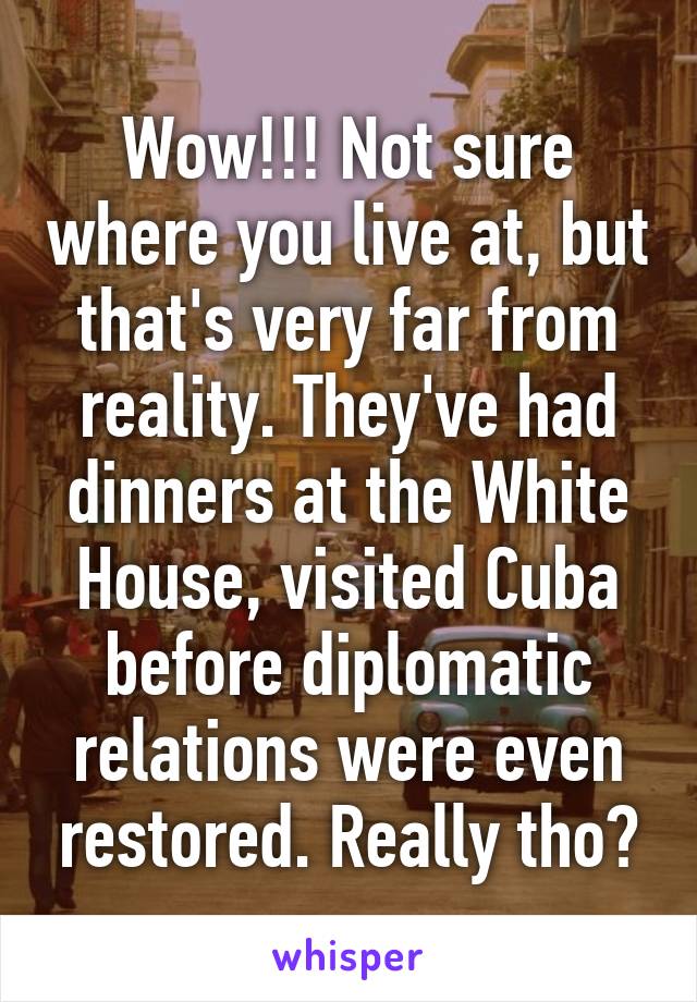 Wow!!! Not sure where you live at, but that's very far from reality. They've had dinners at the White House, visited Cuba before diplomatic relations were even restored. Really tho?