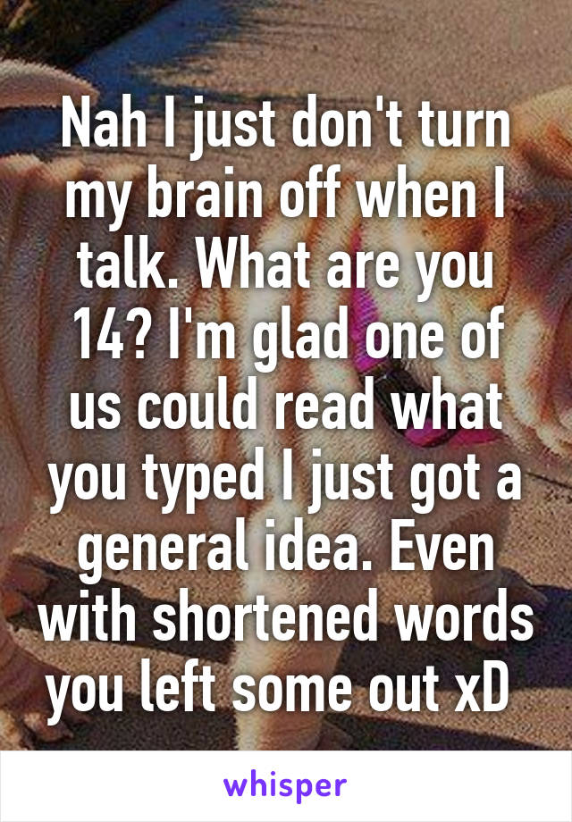 Nah I just don't turn my brain off when I talk. What are you 14? I'm glad one of us could read what you typed I just got a general idea. Even with shortened words you left some out xD 